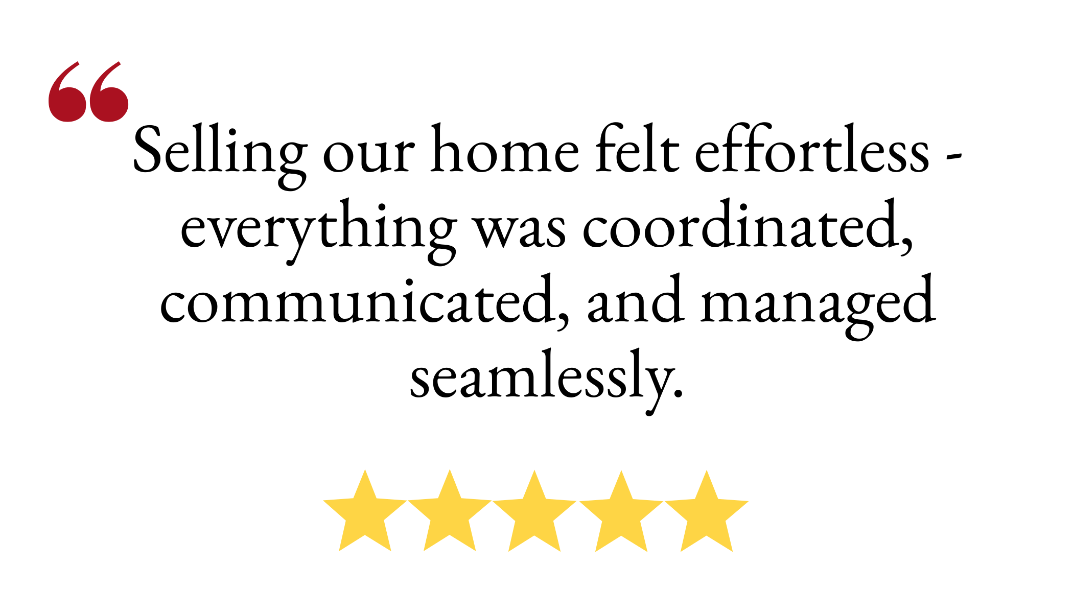 Selling our home felt effortless - everything was coordinated, communicated, and managed seamlessly.